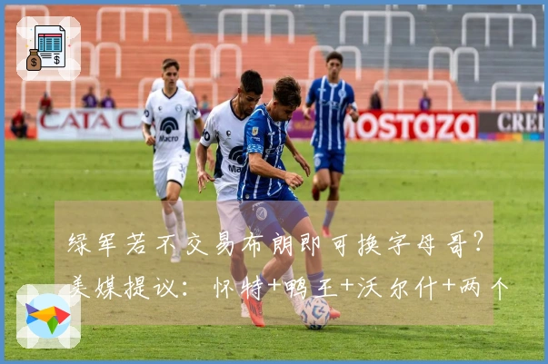 绿军若不交易布朗即可换字母哥?美媒提议:怀特+鸭王+沃尔什+两个首轮签