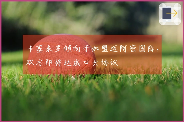 卡塞米罗倾向于加盟迈阿密国际，双方即将达成口头协议
