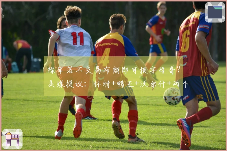 绿军若不交易布朗即可换字母哥？美媒提议：怀特+鸭王+沃尔什+两个首轮签